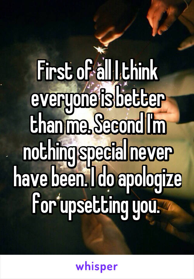 First of all I think everyone is better than me. Second I'm nothing special never have been. I do apologize for upsetting you. 