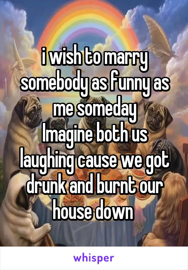 i wish to marry somebody as funny as me someday
Imagine both us laughing cause we got drunk and burnt our house down 