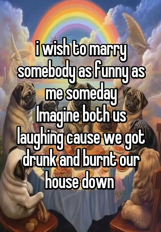 i wish to marry somebody as funny as me someday
Imagine both us laughing cause we got drunk and burnt our house down 