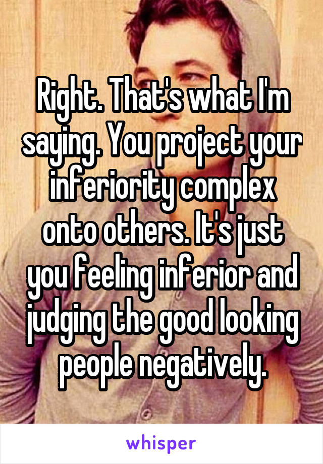 Right. That's what I'm saying. You project your inferiority complex onto others. It's just you feeling inferior and judging the good looking people negatively.