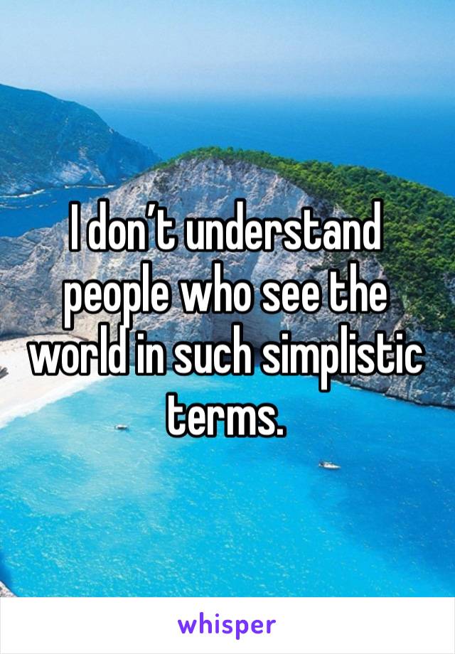 I don’t understand people who see the world in such simplistic terms. 