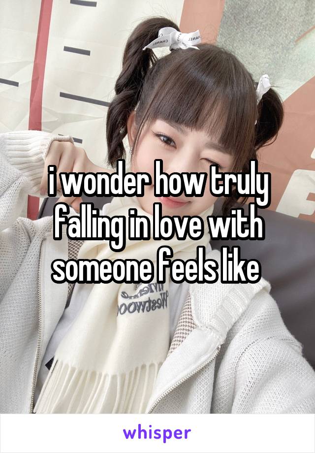 i wonder how truly falling in love with someone feels like 