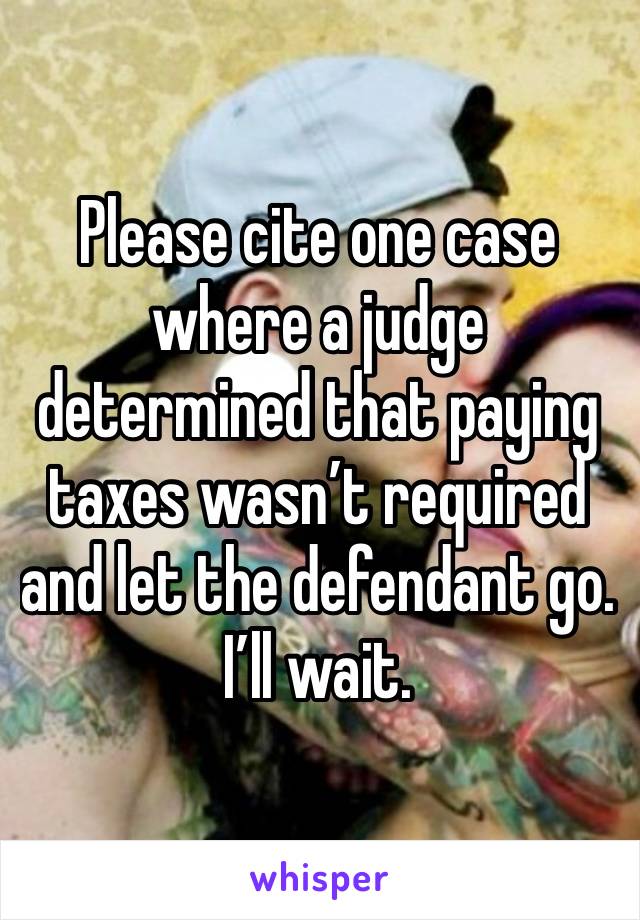 Please cite one case where a judge determined that paying taxes wasn’t required and let the defendant go. I’ll wait. 