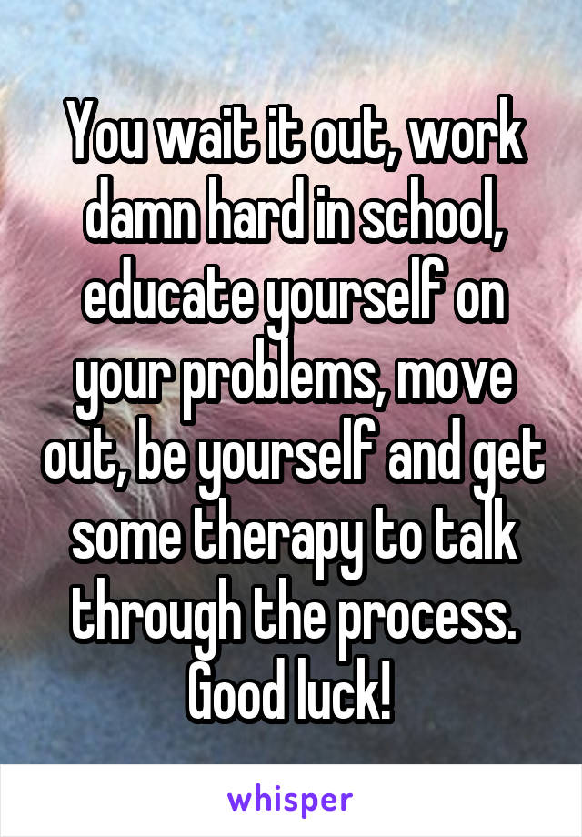 You wait it out, work damn hard in school, educate yourself on your problems, move out, be yourself and get some therapy to talk through the process. Good luck! 