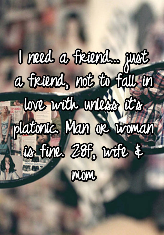 I need a friend... just a friend, not to fall in love with unless it's platonic. Man or woman is fine. 28f, wife & mom