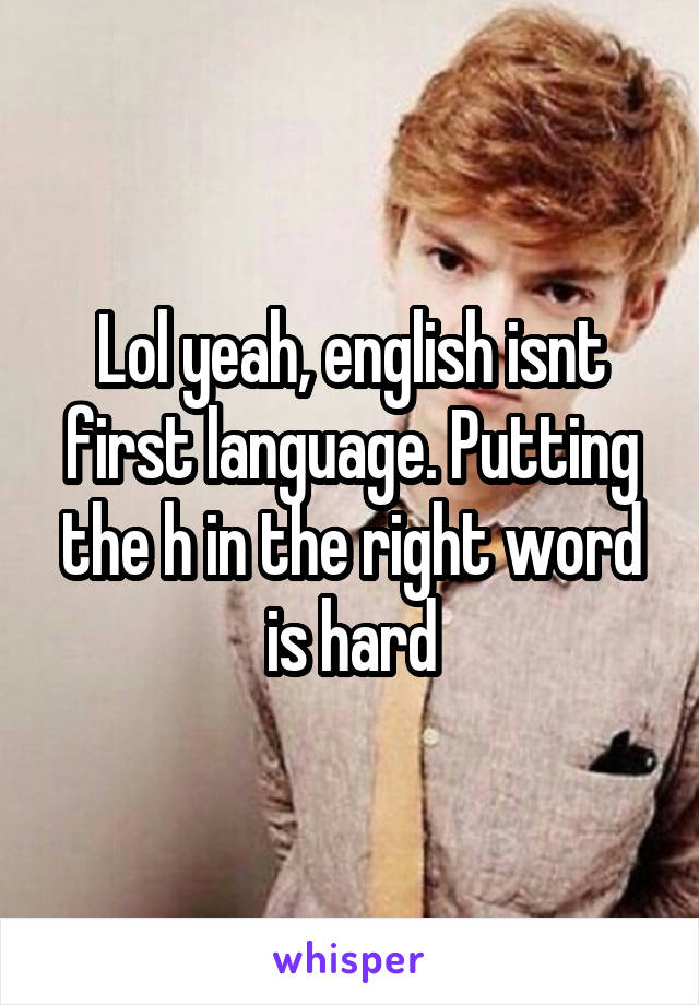 Lol yeah, english isnt first language. Putting the h in the right word is hard