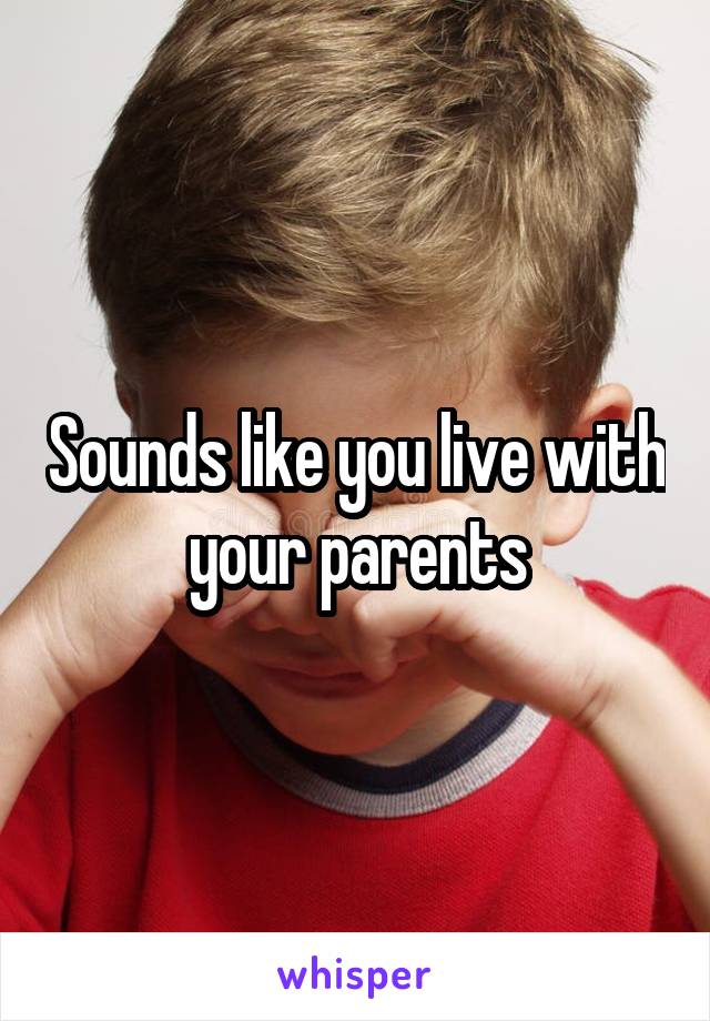 Sounds like you live with your parents