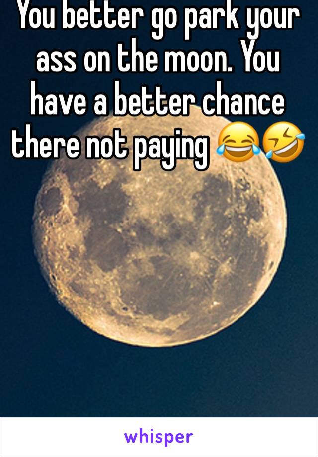 You better go park your ass on the moon. You have a better chance there not paying 😂🤣