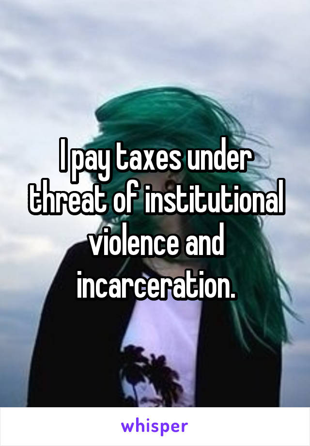 I pay taxes under threat of institutional violence and incarceration.