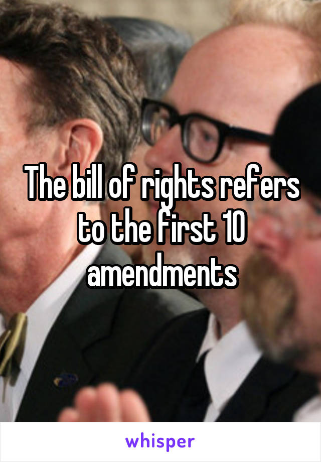 The bill of rights refers to the first 10 amendments