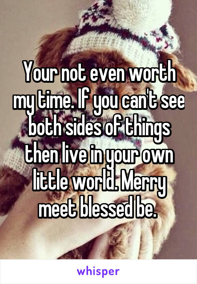 Your not even worth my time. If you can't see both sides of things then live in your own little world. Merry meet blessed be. 