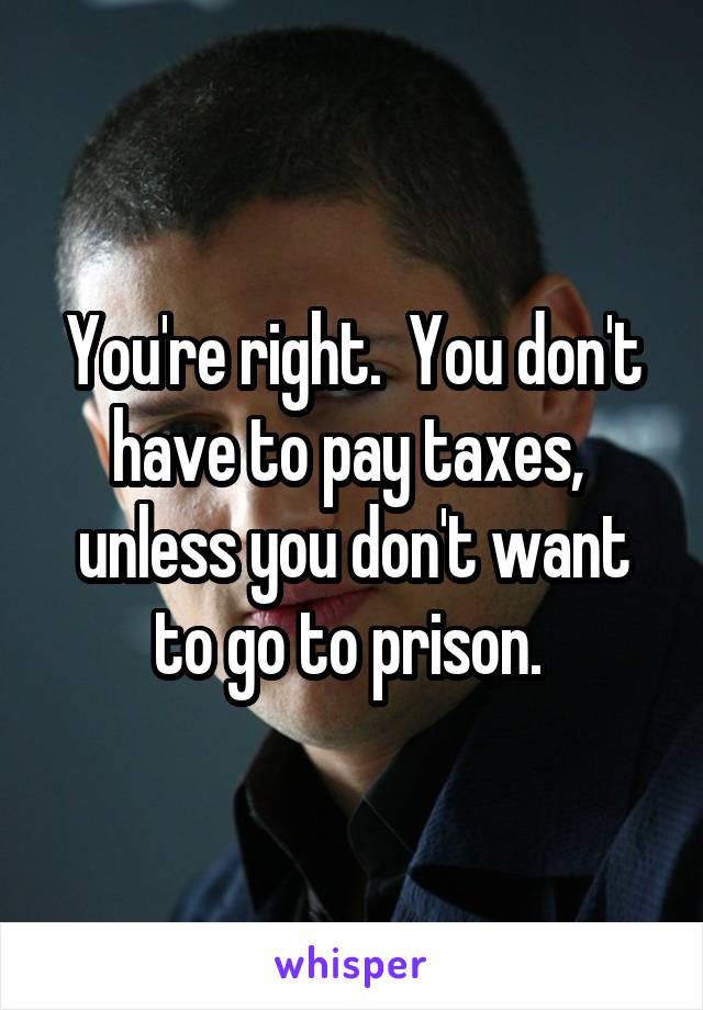 You're right.  You don't have to pay taxes,  unless you don't want to go to prison. 