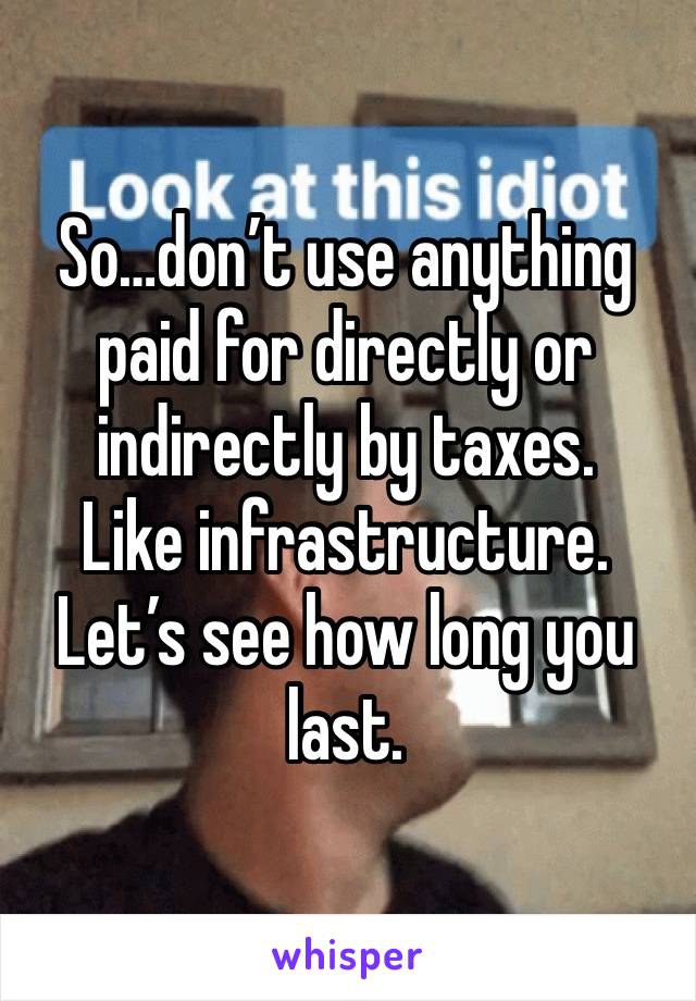 So…don’t use anything paid for directly or indirectly by taxes. 
Like infrastructure. 
Let’s see how long you last.