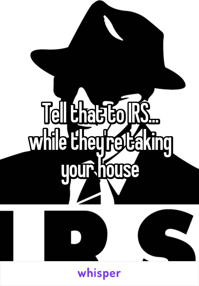 Tell that to IRS...
while they're taking your house