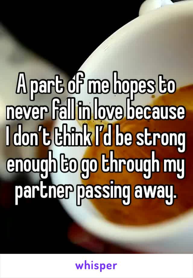 A part of me hopes to never fall in love because I don’t think I’d be strong enough to go through my partner passing away. 