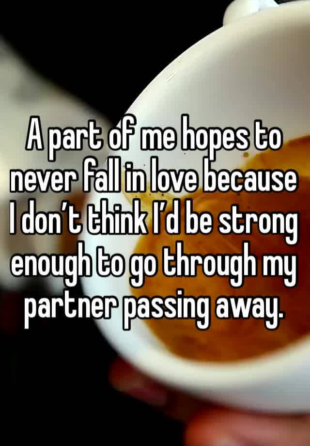 A part of me hopes to never fall in love because I don’t think I’d be strong enough to go through my partner passing away. 