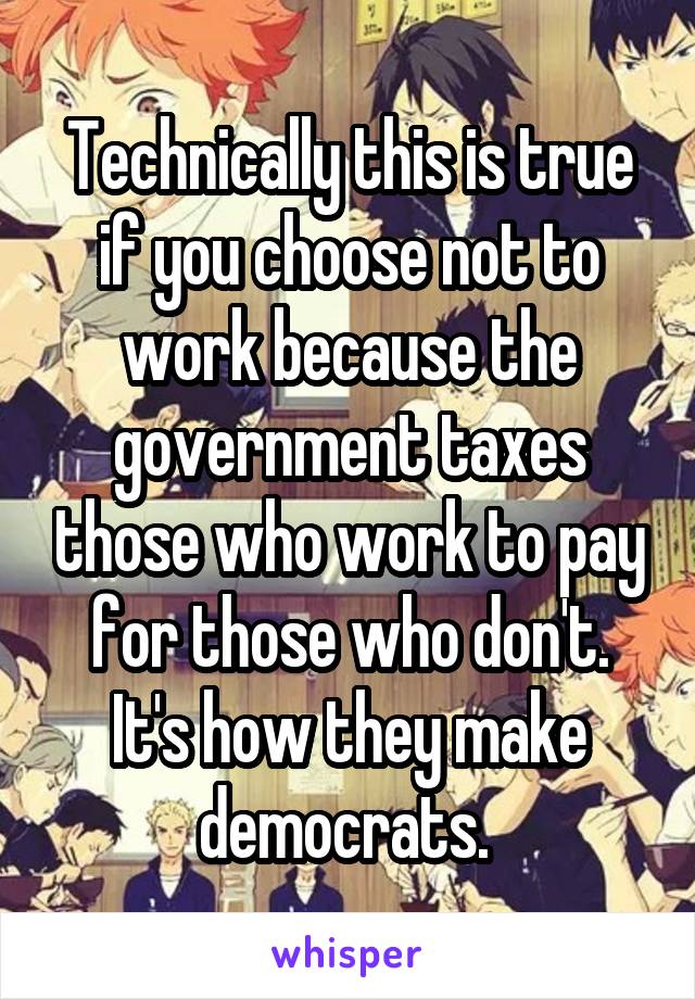 Technically this is true if you choose not to work because the government taxes those who work to pay for those who don't. It's how they make democrats. 