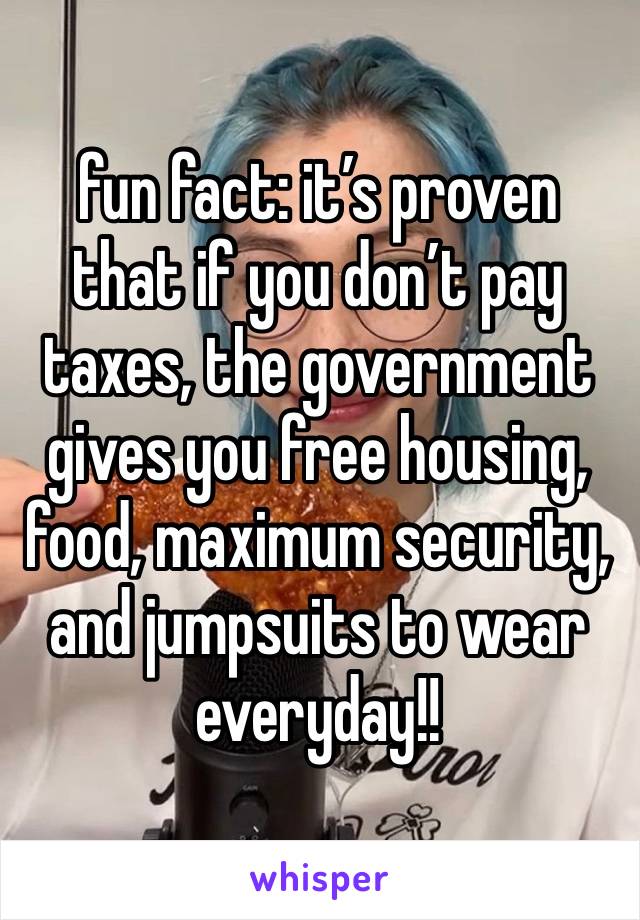 fun fact: it’s proven that if you don’t pay taxes, the government gives you free housing, food, maximum security, and jumpsuits to wear everyday!!