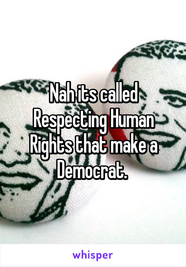 Nah its called Respecting Human Rights that make a Democrat. 