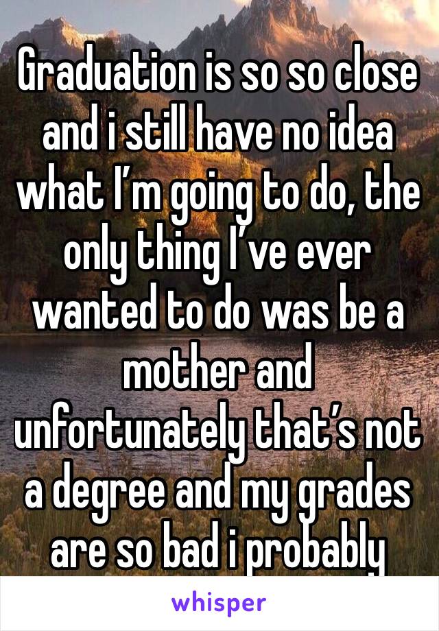 Graduation is so so close and i still have no idea what I’m going to do, the only thing I’ve ever wanted to do was be a mother and unfortunately that’s not a degree and my grades are so bad i probably