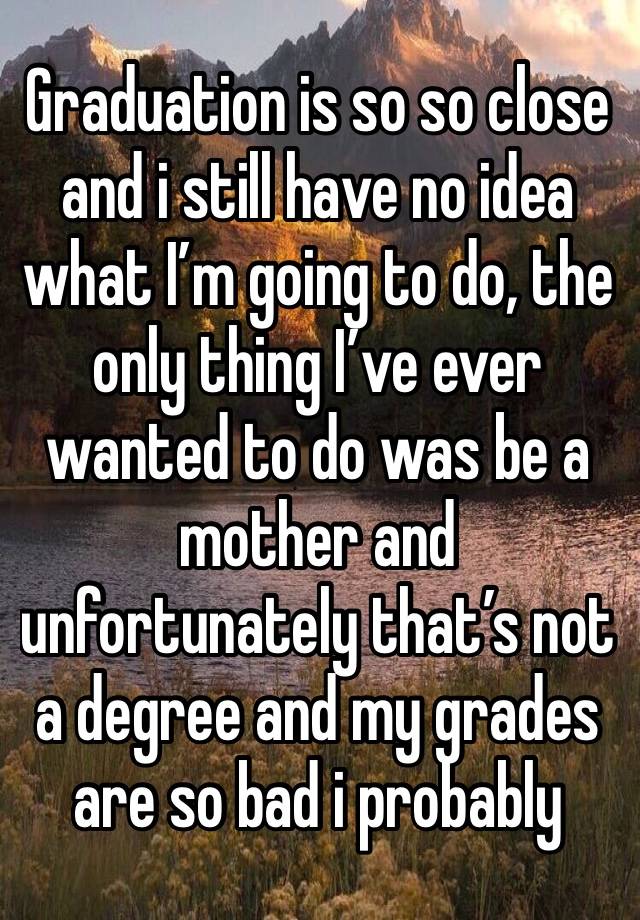 Graduation is so so close and i still have no idea what I’m going to do, the only thing I’ve ever wanted to do was be a mother and unfortunately that’s not a degree and my grades are so bad i probably