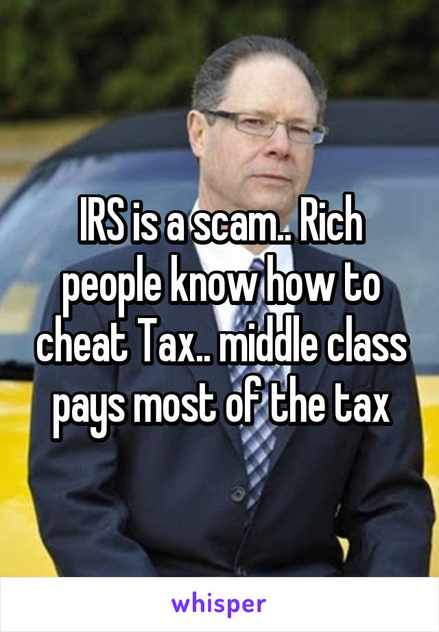 IRS is a scam.. Rich people know how to cheat Tax.. middle class pays most of the tax