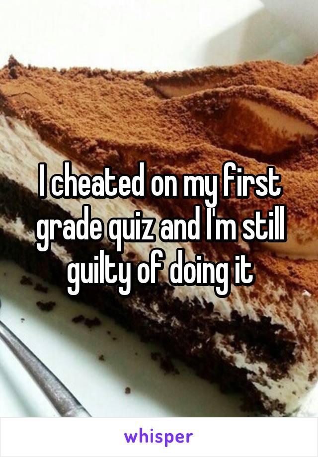 I cheated on my first grade quiz and I'm still guilty of doing it