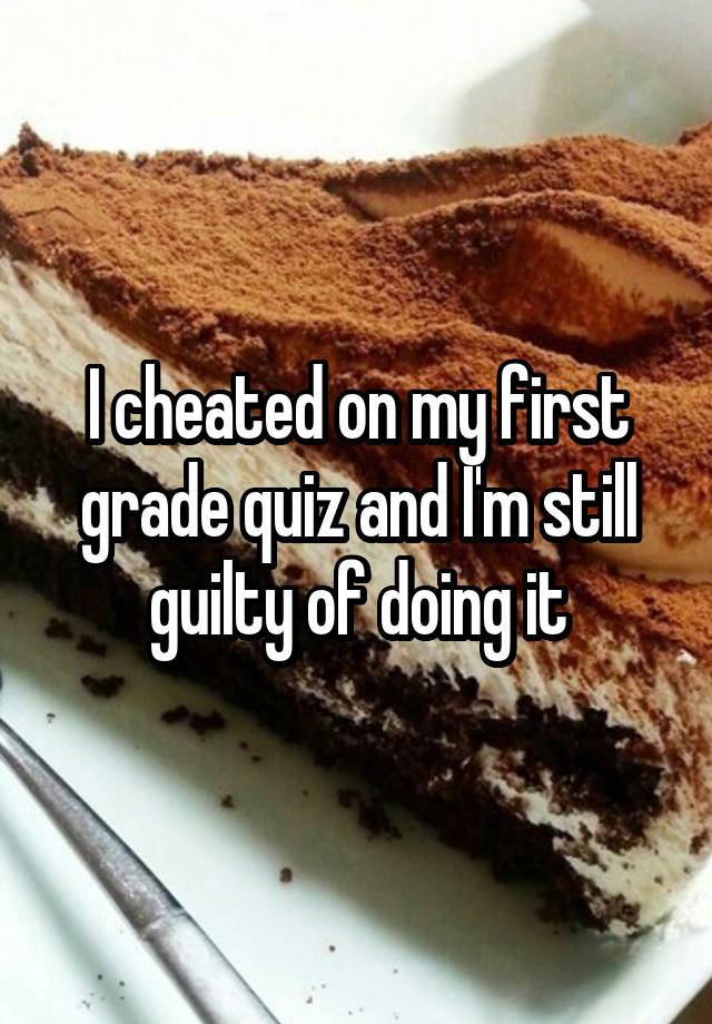 I cheated on my first grade quiz and I'm still guilty of doing it