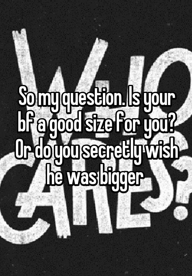 So my question. Is your bf a good size for you? Or do you secretly wish he was bigger 