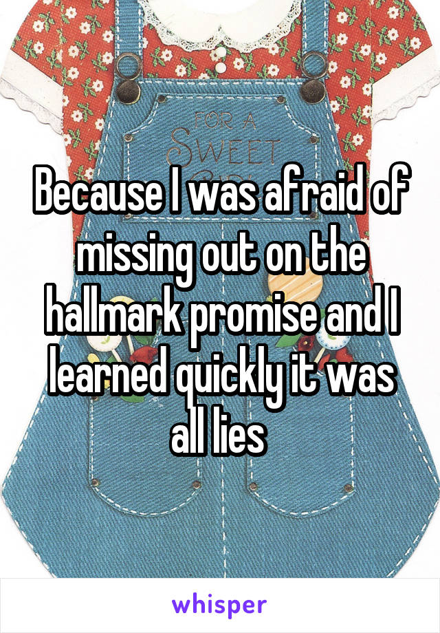 Because I was afraid of missing out on the hallmark promise and I learned quickly it was all lies 