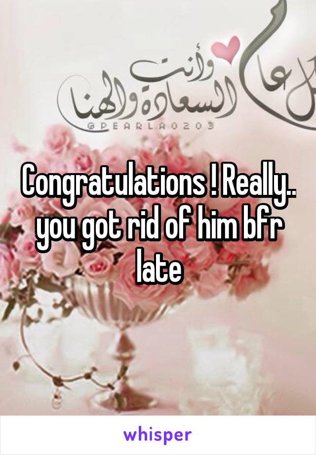 Congratulations ! Really.. you got rid of him bfr late