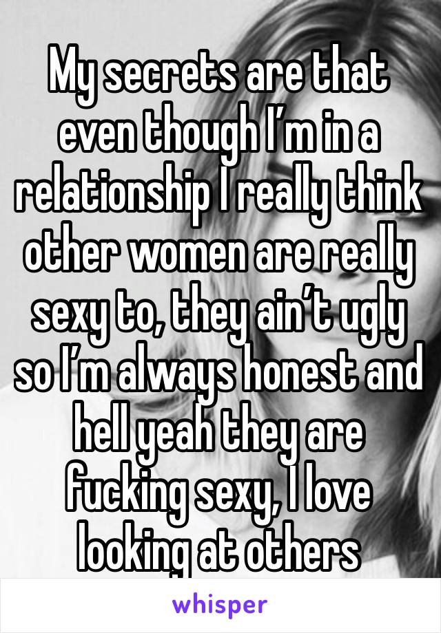 My secrets are that even though I’m in a relationship I really think other women are really sexy to, they ain’t ugly so I’m always honest and hell yeah they are fucking sexy, I love looking at others 