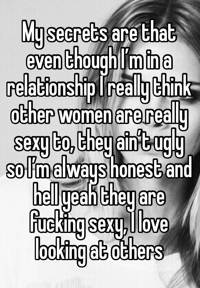 My secrets are that even though I’m in a relationship I really think other women are really sexy to, they ain’t ugly so I’m always honest and hell yeah they are fucking sexy, I love looking at others 