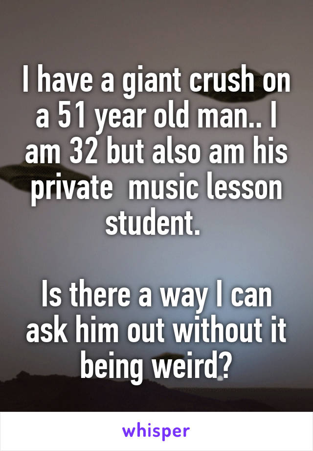 I have a giant crush on a 51 year old man.. I am 32 but also am his private  music lesson student. 

Is there a way I can ask him out without it being weird?