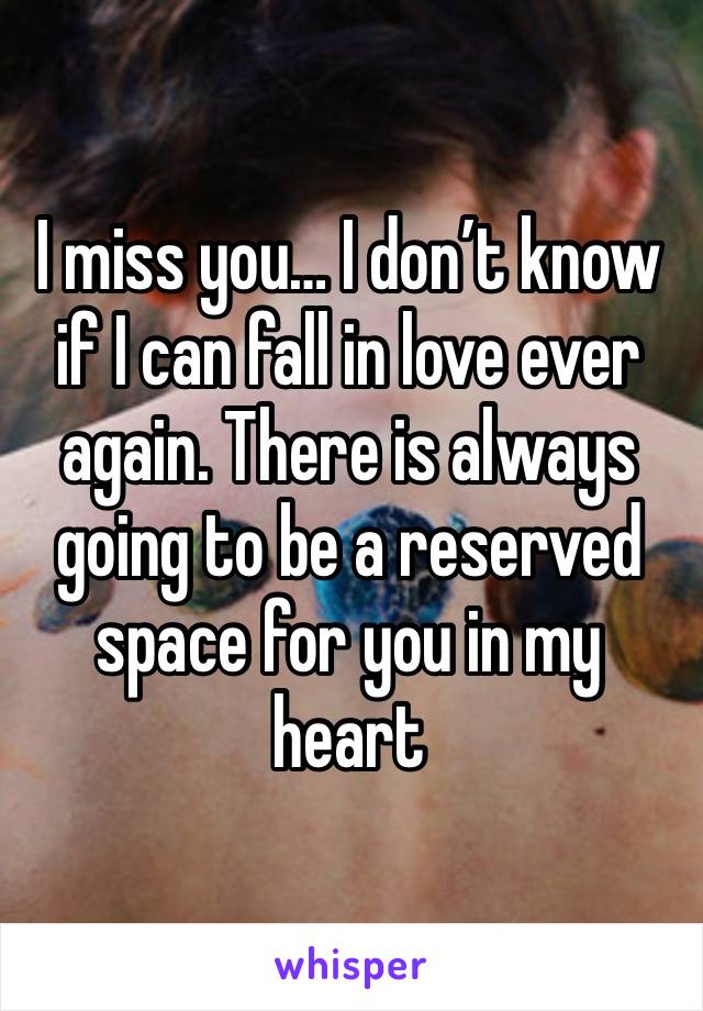 I miss you… I don’t know if I can fall in love ever again. There is always going to be a reserved space for you in my heart