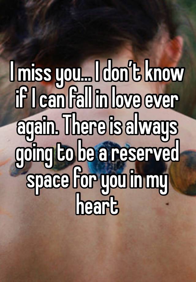 I miss you… I don’t know if I can fall in love ever again. There is always going to be a reserved space for you in my heart