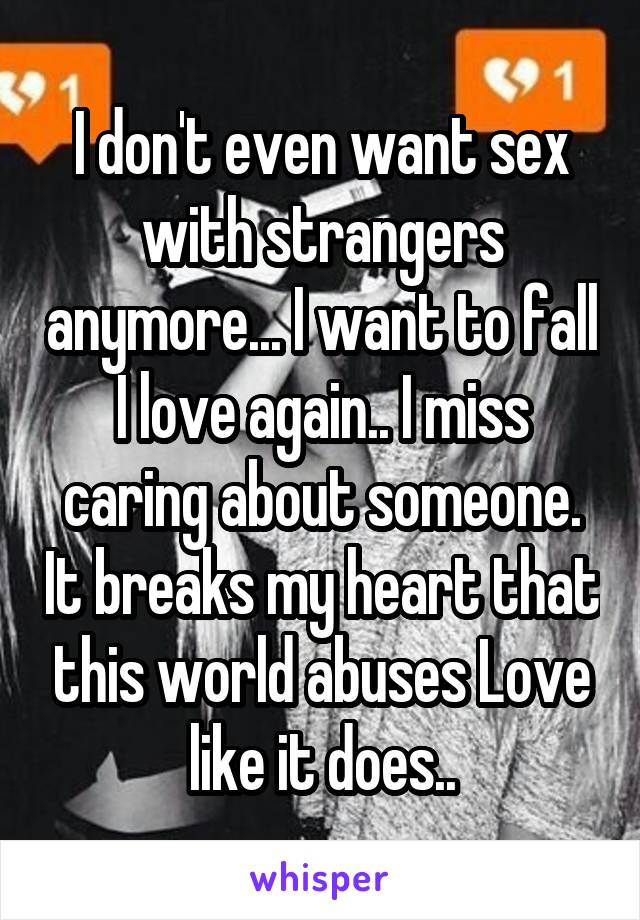 I don't even want sex with strangers anymore... I want to fall I love again.. I miss caring about someone. It breaks my heart that this world abuses Love like it does..