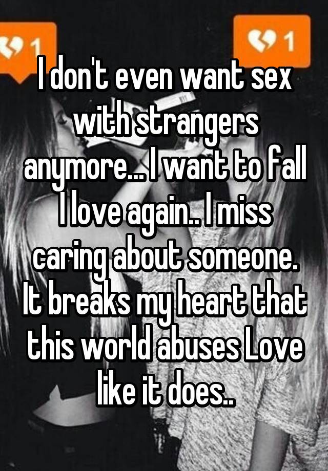 I don't even want sex with strangers anymore... I want to fall I love again.. I miss caring about someone. It breaks my heart that this world abuses Love like it does..