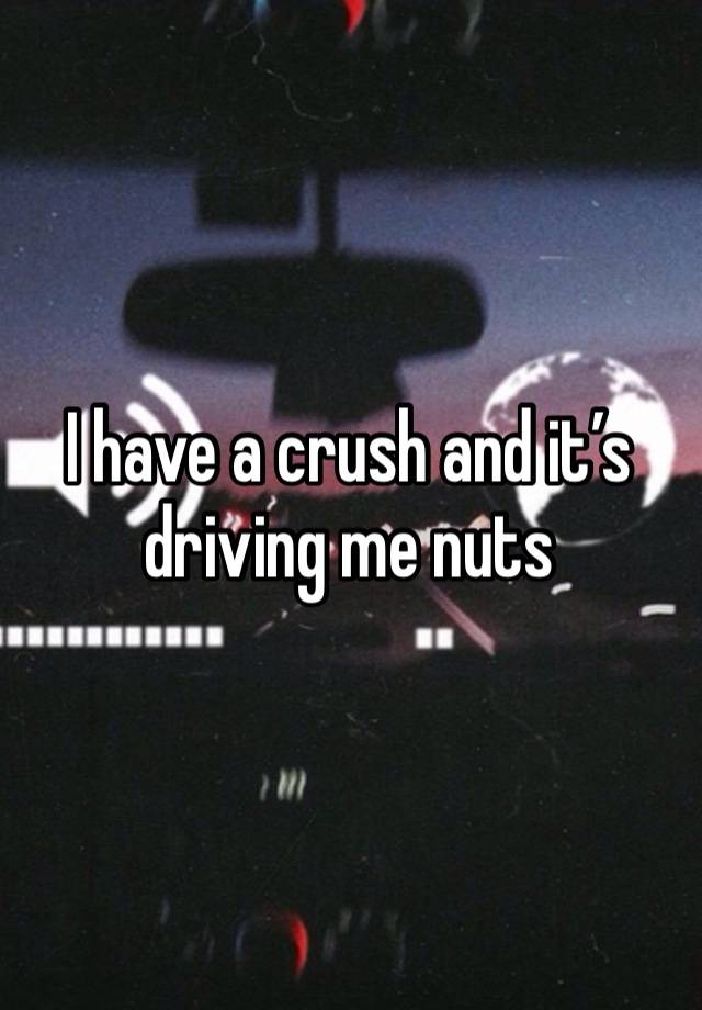 I have a crush and it’s driving me nuts