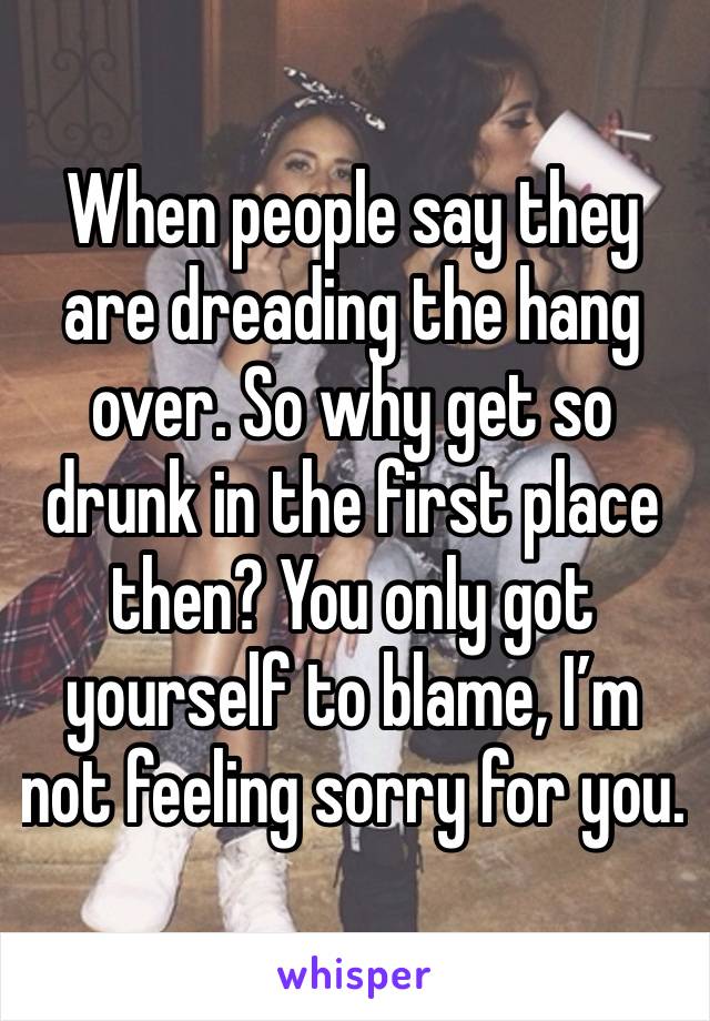 When people say they are dreading the hang over. So why get so drunk in the first place then? You only got yourself to blame, I’m not feeling sorry for you.