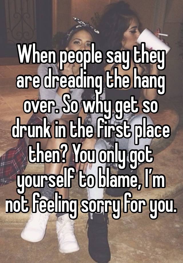 When people say they are dreading the hang over. So why get so drunk in the first place then? You only got yourself to blame, I’m not feeling sorry for you.