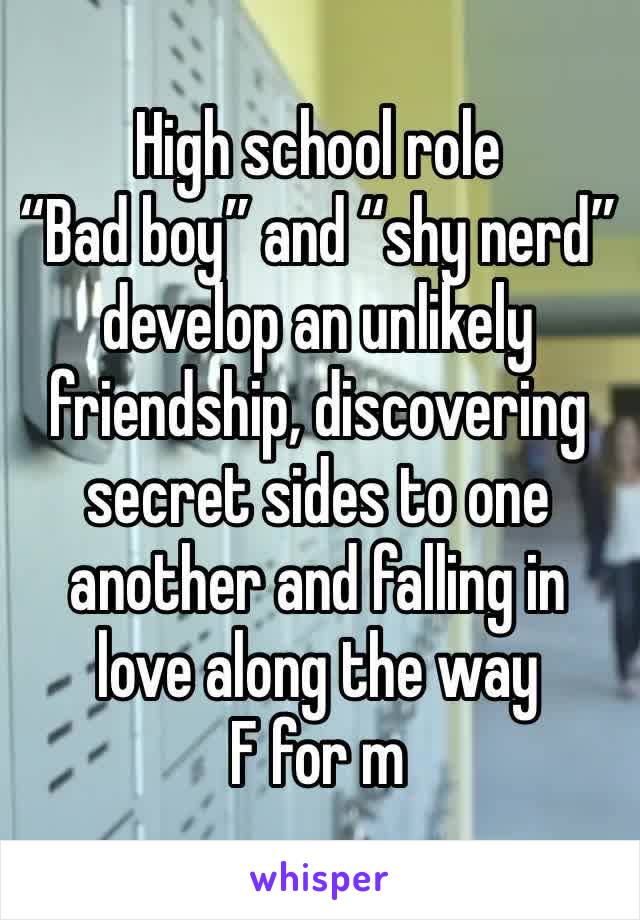 High school role
“Bad boy” and “shy nerd” develop an unlikely friendship, discovering secret sides to one another and falling in love along the way
F for m