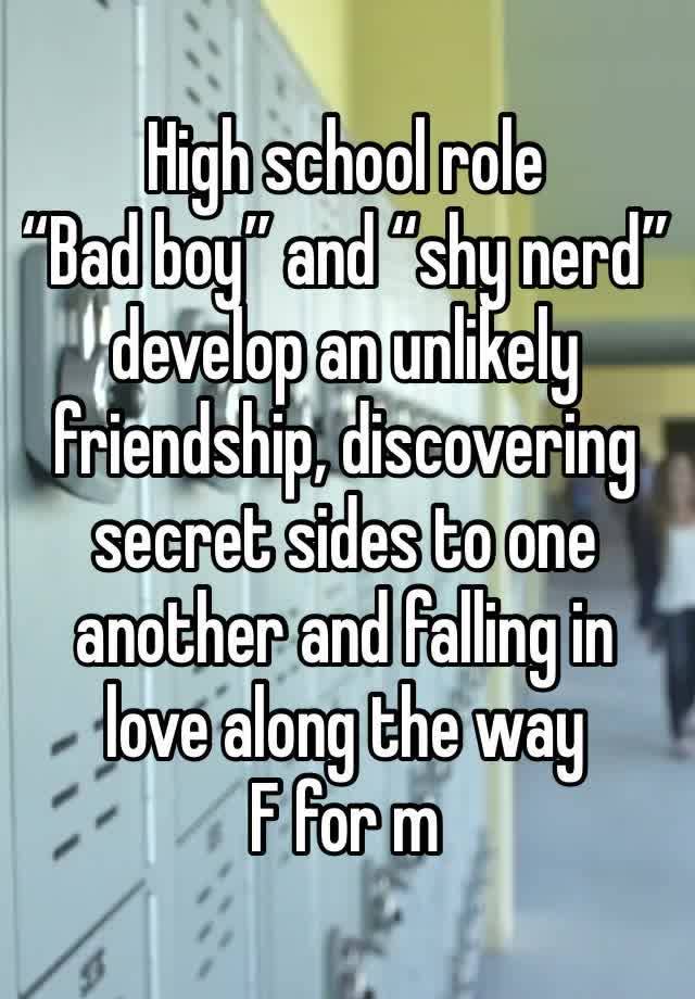 High school role
“Bad boy” and “shy nerd” develop an unlikely friendship, discovering secret sides to one another and falling in love along the way
F for m