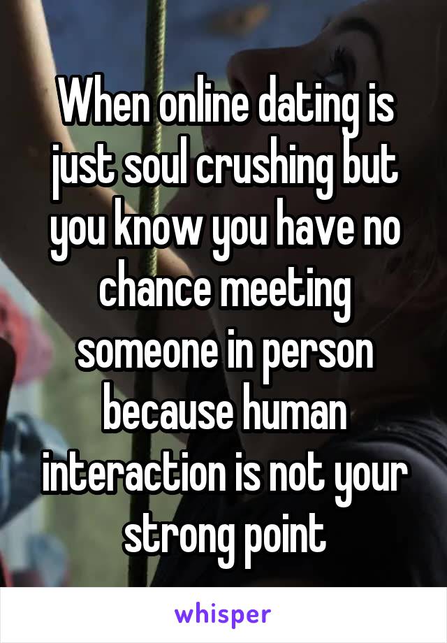 When online dating is just soul crushing but you know you have no chance meeting someone in person because human interaction is not your strong point