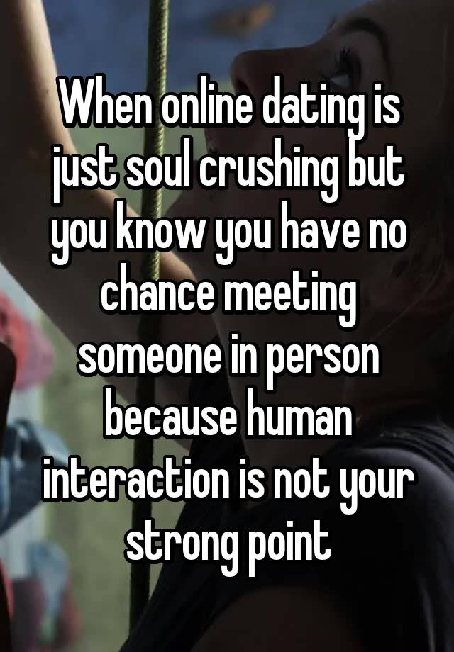 When online dating is just soul crushing but you know you have no chance meeting someone in person because human interaction is not your strong point