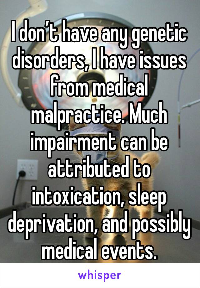 I don’t have any genetic disorders, I have issues from medical malpractice. Much impairment can be attributed to intoxication, sleep deprivation, and possibly medical events.