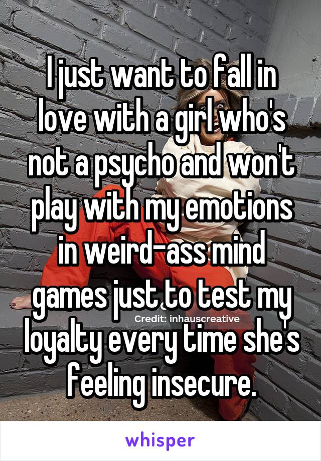 I just want to fall in love with a girl who's not a psycho and won't play with my emotions in weird-ass mind games just to test my loyalty every time she's feeling insecure.