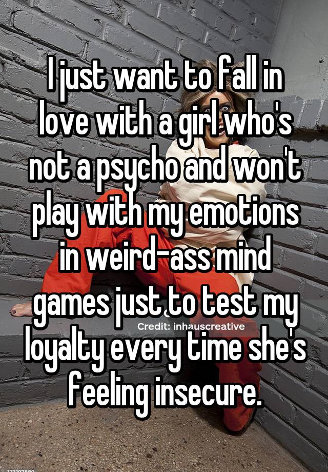 I just want to fall in love with a girl who's not a psycho and won't play with my emotions in weird-ass mind games just to test my loyalty every time she's feeling insecure.