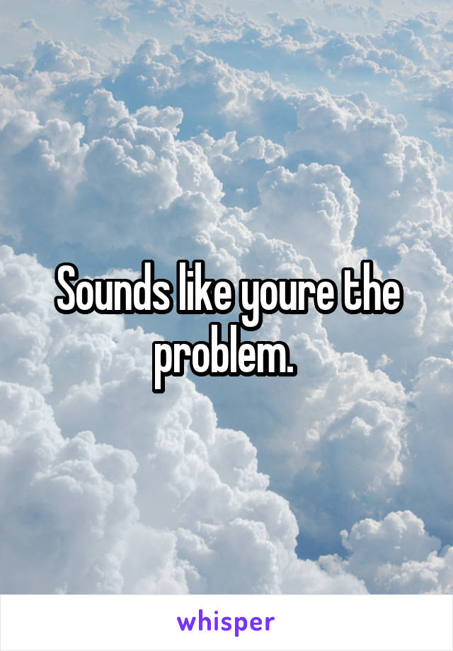 Sounds like youre the problem. 