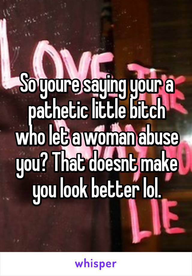 So youre saying your a pathetic little bitch who let a woman abuse you? That doesnt make you look better lol.